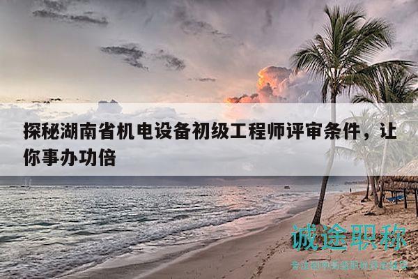 探秘湖南省機(jī)電設(shè)備初級工程師評審條件，讓你事辦功倍