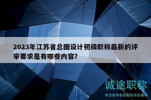 2023年江蘇省總圖設計初級職稱最新的評審要求是有哪些內容？