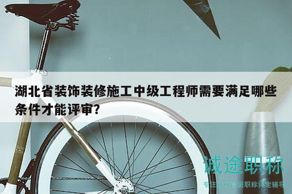 湖北省裝飾裝修施工中級(jí)工程師需要滿足哪些條件才能評(píng)審？