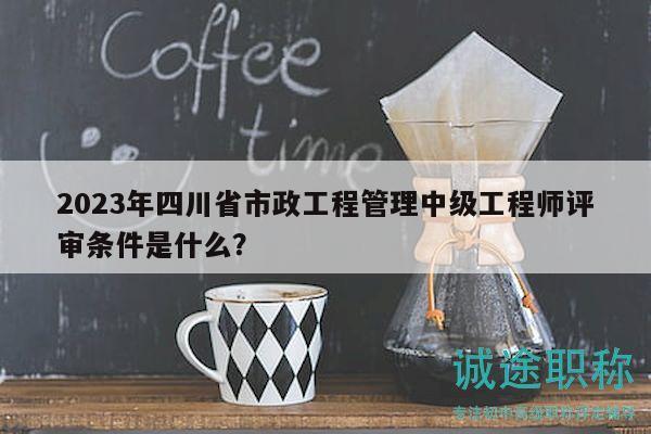 2023年四川省市政工程管理中級工程師評審條件是什么？