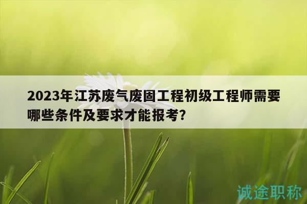 2023年江蘇廢氣廢固工程初級(jí)工程師需要哪些條件及要求才能報(bào)考？