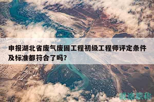 申報湖北省廢氣廢固工程初級工程師評定條件及標準都符合了嗎？