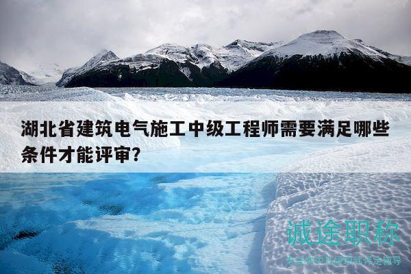 湖北省建筑電氣施工中級工程師需要滿足哪些條件才能評審？