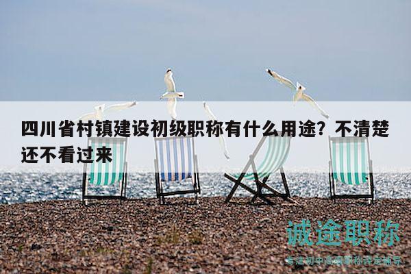 四川省村鎮(zhèn)建設(shè)初級職稱有什么用途？不清楚還不看過來
