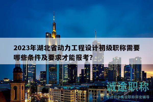2023年湖北省動(dòng)力工程設(shè)計(jì)初級(jí)職稱需要哪些條件及要求才能報(bào)考？