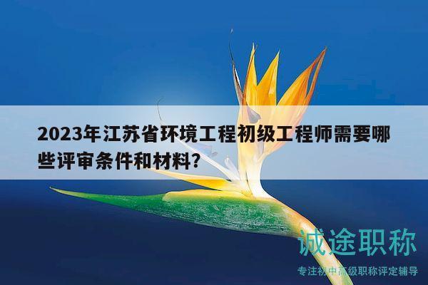 2023年江蘇省環(huán)境工程初級(jí)工程師需要哪些評(píng)審條件和材料？