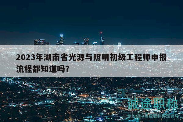 2023年湖南省光源與照明初級工程師申報流程都知道嗎？