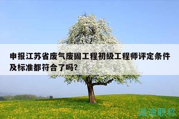 申報(bào)江蘇省廢氣廢固工程初級(jí)工程師評(píng)定條件及標(biāo)準(zhǔn)都符合了嗎？