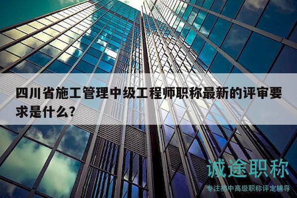 四川省施工管理中級(jí)工程師職稱最新的評(píng)審要求是什么？