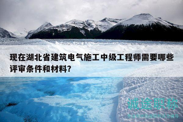 現(xiàn)在湖北省建筑電氣施工中級(jí)工程師需要哪些評(píng)審條件和材料？