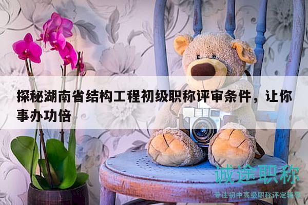 探秘湖南省結(jié)構(gòu)工程初級職稱評審條件，讓你事辦功倍