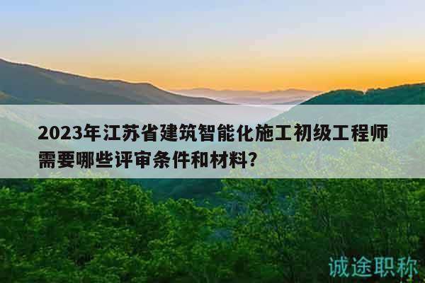 2023年江蘇省建筑智能化施工初級工程師需要哪些評審條件和材料？