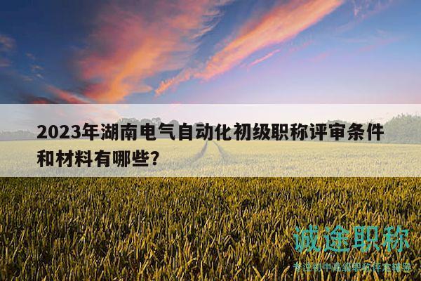 2023年湖南電氣自動化初級職稱評審條件和材料有哪些？