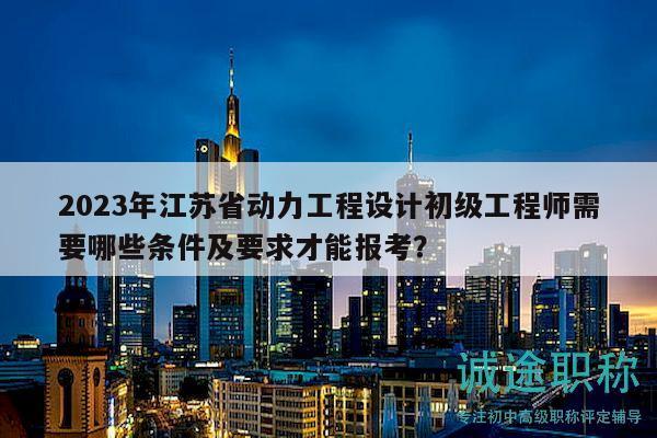 2023年江蘇省動(dòng)力工程設(shè)計(jì)初級(jí)工程師需要哪些條件及要求才能報(bào)考？