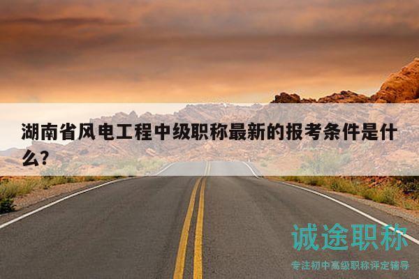 湖南省風(fēng)電工程中級職稱最新的報(bào)考條件是什么？