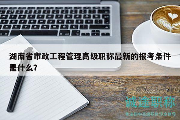 湖南省市政工程管理高級職稱最新的報考條件是什么？