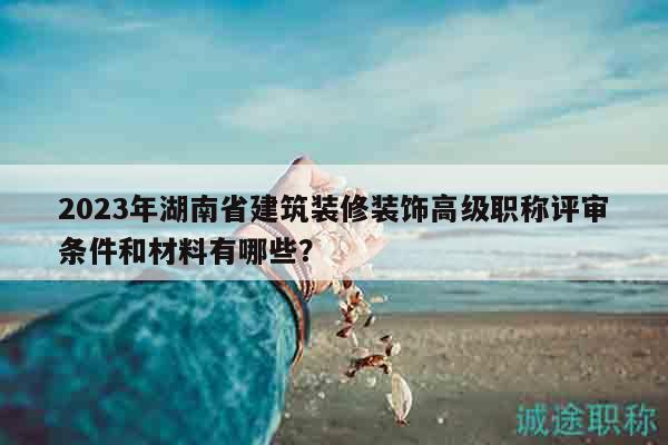 2023年湖南省建筑裝修裝飾高級職稱評審條件和材料有哪些？