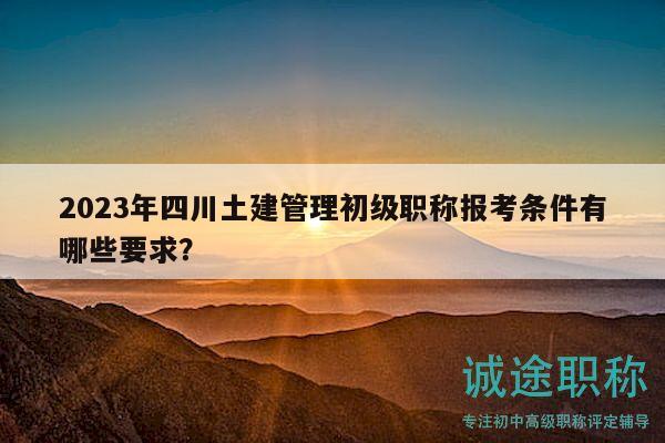 2023年四川土建管理初級(jí)職稱報(bào)考條件有哪些要求？