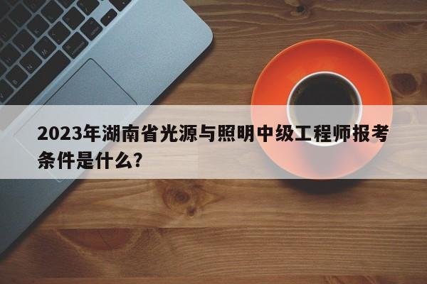 2023年湖南省光源與照明中級(jí)工程師報(bào)考條件是什么？