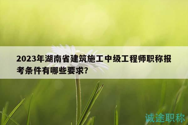 2023年湖南省建筑施工中級(jí)工程師職稱報(bào)考條件有哪些要求？