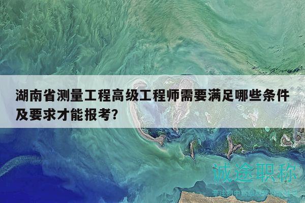 湖南省測量工程高級(jí)工程師需要滿足哪些條件及要求才能報(bào)考？