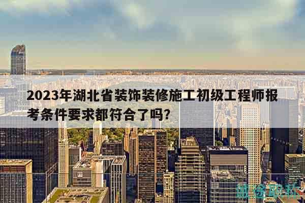 2023年湖北省裝飾裝修施工初級工程師報考條件要求都符合了嗎？