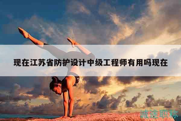現(xiàn)在江蘇省防護設(shè)計中級工程師有用嗎現(xiàn)在
