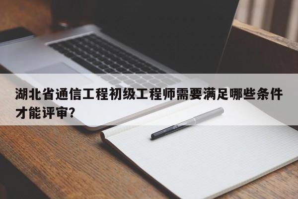 湖北省通信工程初級工程師需要滿足哪些條件才能評審？