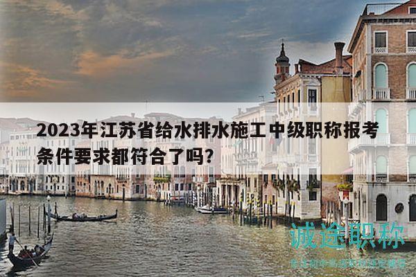 2023年江蘇省給水排水施工中級(jí)職稱報(bào)考條件要求都符合了嗎？