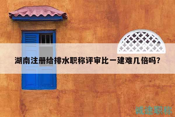 湖南注冊(cè)給排水職稱評(píng)審比一建難幾倍嗎？