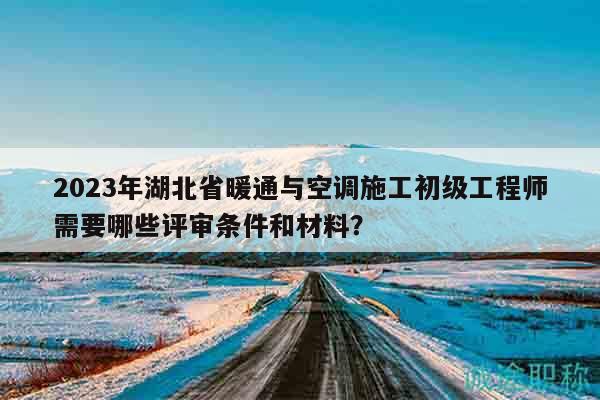 2023年湖北省暖通與空調(diào)施工初級(jí)工程師需要哪些評(píng)審條件和材料？