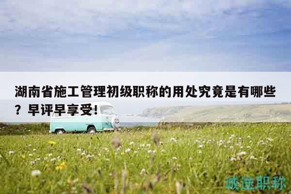 湖南省施工管理初級(jí)職稱的用處究竟是有哪些？早評(píng)早享受！