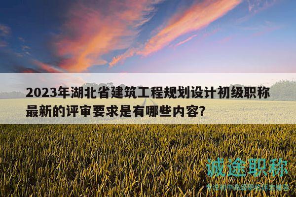 2023年湖北省建筑工程規(guī)劃設計初級職稱最新的評審要求是有哪些內(nèi)容？