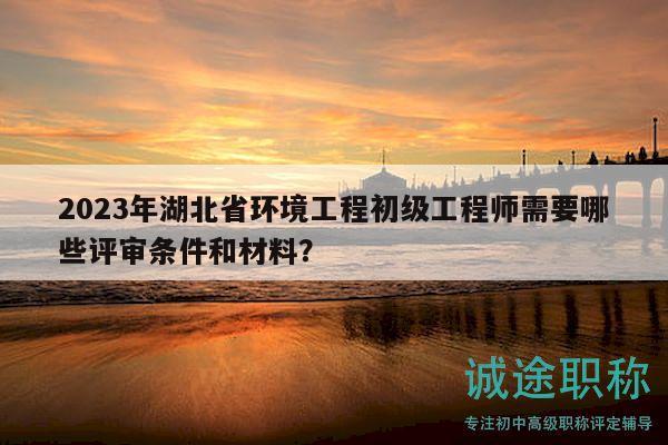 2023年湖北省環(huán)境工程初級工程師需要哪些評審條件和材料？