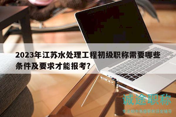 2023年江蘇水處理工程初級(jí)職稱(chēng)需要哪些條件及要求才能報(bào)考？