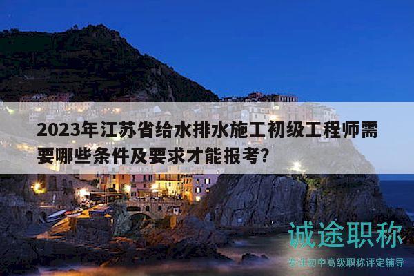 2023年江蘇省給水排水施工初級(jí)工程師需要哪些條件及要求才能報(bào)考？
