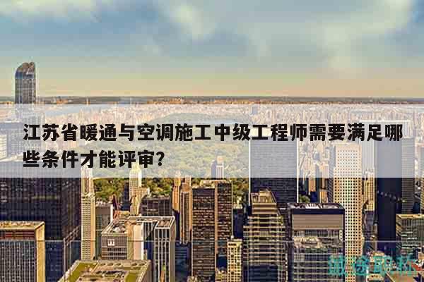 江蘇省暖通與空調(diào)施工中級(jí)工程師需要滿足哪些條件才能評審？