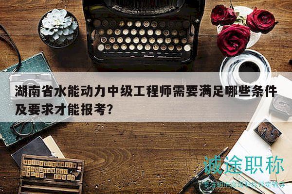 湖南省水能動(dòng)力中級(jí)工程師需要滿足哪些條件及要求才能報(bào)考？