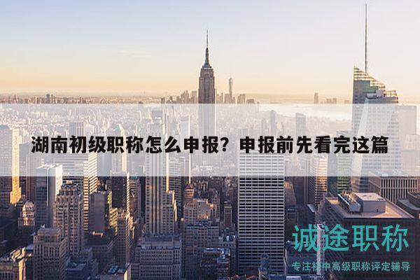湖南初級職稱怎么申報？申報前先看完這篇