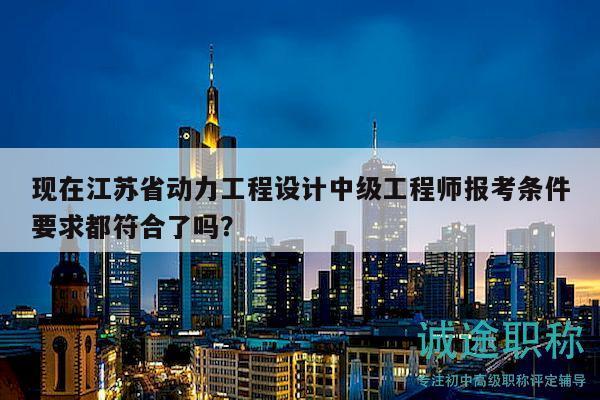 現(xiàn)在江蘇省動(dòng)力工程設(shè)計(jì)中級(jí)工程師報(bào)考條件要求都符合了嗎？