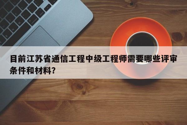 目前江蘇省通信工程中級工程師需要哪些評審條件和材料？