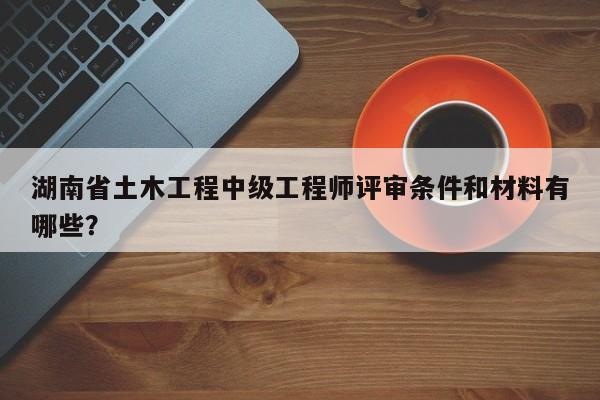 湖南省土木工程中級工程師評審條件和材料有哪些？