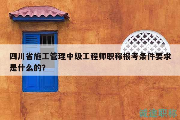 四川省施工管理中級工程師職稱報考條件要求是什么的？