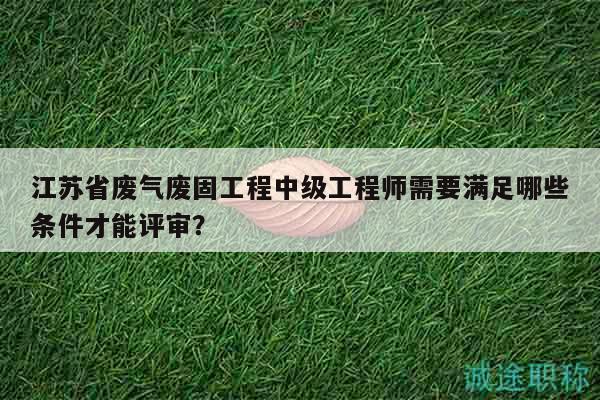 江蘇省廢氣廢固工程中級工程師需要滿足哪些條件才能評審？
