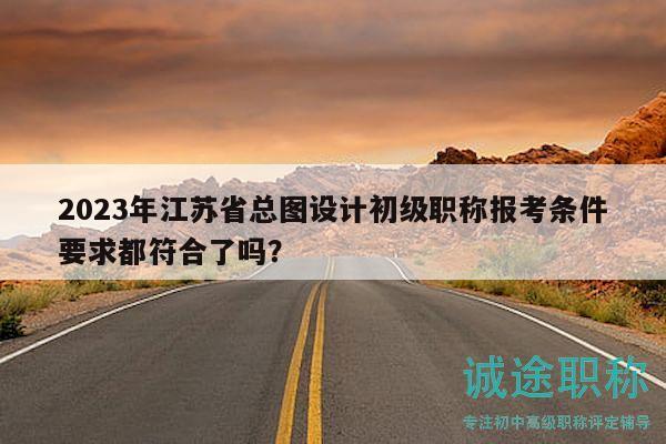 2023年江蘇省總圖設(shè)計初級職稱報考條件要求都符合了嗎？