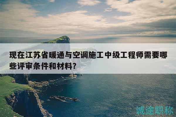 現(xiàn)在江蘇省暖通與空調(diào)施工中級工程師需要哪些評審條件和材料？