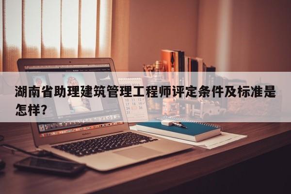 湖南省助理建筑管理工程師評(píng)定條件及標(biāo)準(zhǔn)是怎樣？