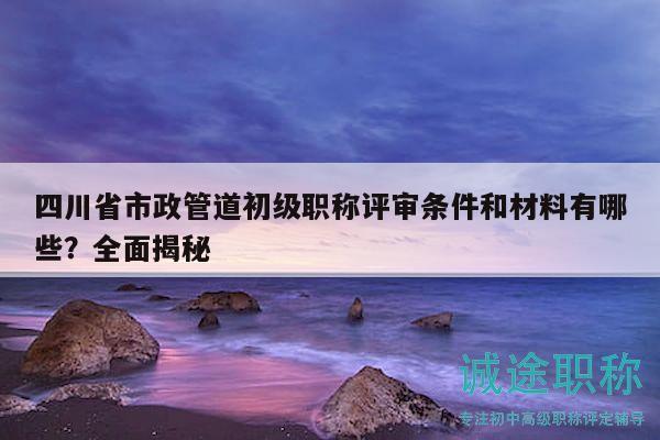 四川省市政管道初級(jí)職稱評(píng)審條件和材料有哪些？全面揭秘