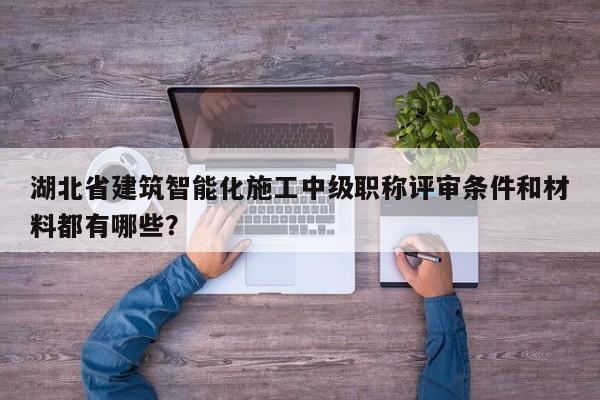 湖北省建筑智能化施工中級職稱評審條件和材料都有哪些？