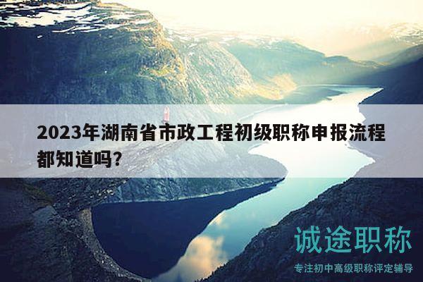 2023年湖南省市政工程初級(jí)職稱申報(bào)流程都知道嗎？